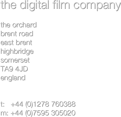 the digital film company

the orchard
brent road
east brent
highbridge
somerset 
TA9 4JD
england


t:   +44 (0)1278 760388
m: +44 (0)7595 305020