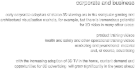 corporate and business

early corporate adopters of stereo 3D viewing are in the computer gaming and architectural visualisation markets, for example, but there is tremendous potential for 3D video in many other areas:
 
product training videos   
health and safety and other operational training videos
marketing and promotional  material
and, of course, advertising

with the increasing adoption of 3D TV in the home, content demand and opportunities for 3D advertising  will grow significantly in the years ahead